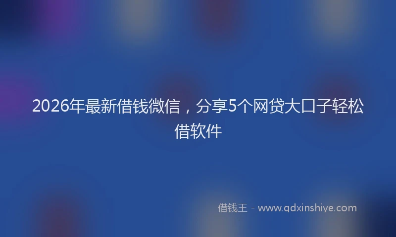 2026年最新借钱微信，分享5个网贷大口子轻松借软件