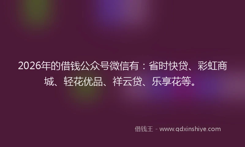 2026年的借钱公众号微信有:省时快贷、彩虹商城、轻花优品、祥云贷、乐享花等。