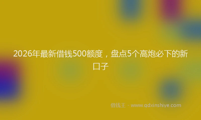 2026年最新借钱500额度，盘点5个高炮必下的新口子