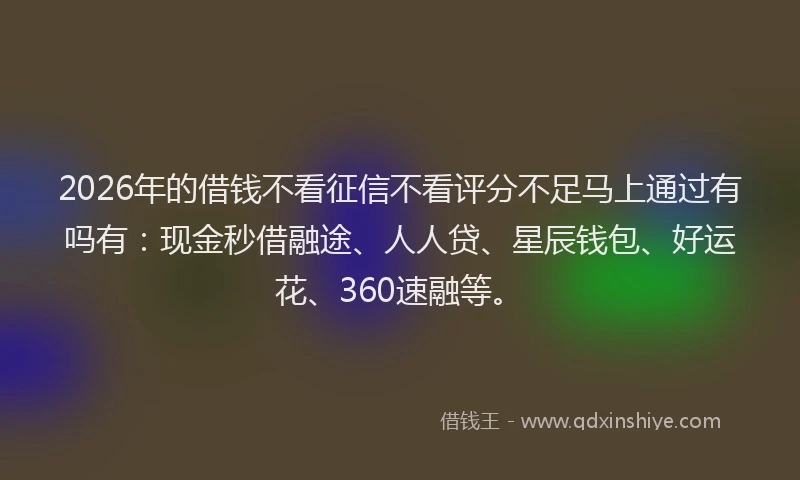 2026年的借钱不看征信不看评分不足马上通过有吗有：现金秒借融途、人人贷、星辰钱包、好运花、360速融等。