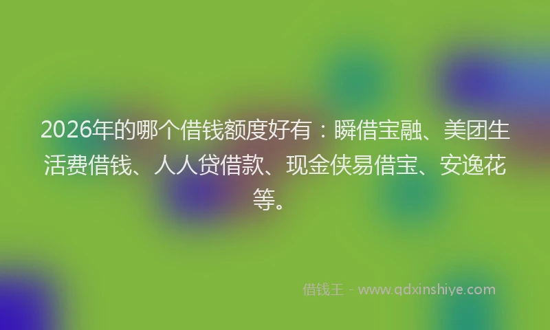 2026年的哪个借钱额度好有：瞬借宝融、美团生活费借钱、人人贷借款、现金侠易借宝、安逸花等。