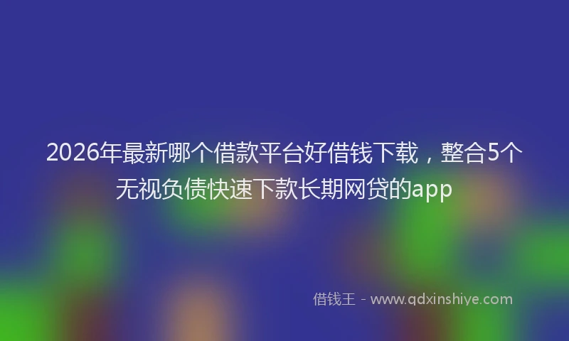 2026年最新哪个借款平台好借钱下载，整合5个无视负债快速下款长期网贷的app