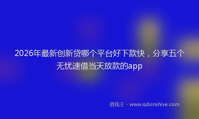 2026年最新创新贷哪个平台好下款快，分享五个无忧速借当天放款的app