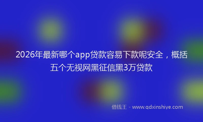 2026年最新哪个app贷款容易下款呢安全，概括五个无视网黑征信黑3万贷款