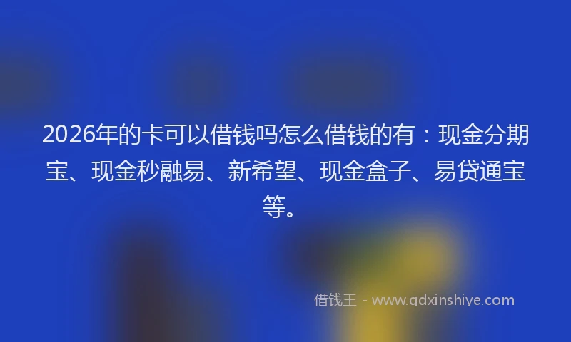 2026年的卡可以借钱吗怎么借钱的有：现金分期宝、现金秒融易、新希望、现金盒子、易贷通宝等。