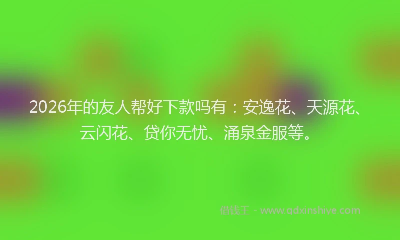 2026年的友人帮好下款吗有：安逸花、天源花、云闪花、贷你无忧、涌泉金服等。