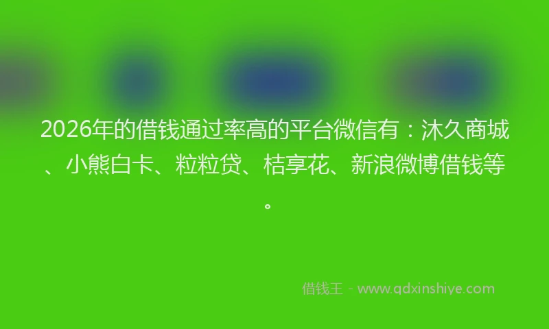 2026年的借钱通过率高的平台微信有：沐久商城、小熊白卡、粒粒贷、桔享花、新浪微博借钱等。