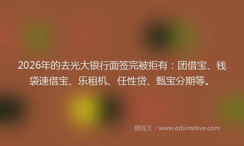 2026年的去光大银行面签完被拒有：团借宝、钱袋速借宝、乐租机、任性贷、甄宝分期等。