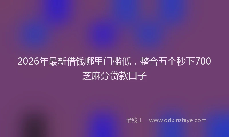 2026年最新借钱哪里门槛低,整合五个秒下700芝麻分贷款口子