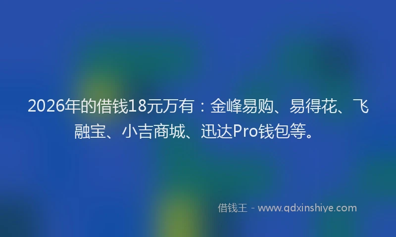 2026年的借钱18元万有：金峰易购、易得花、飞融宝、小吉商城、迅达Pro钱包等。