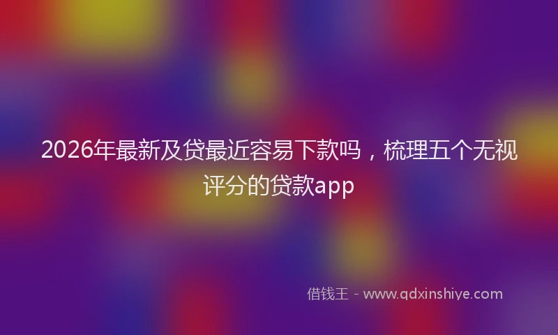 2026年最新及贷最近容易下款吗，梳理五个无视评分的贷款app