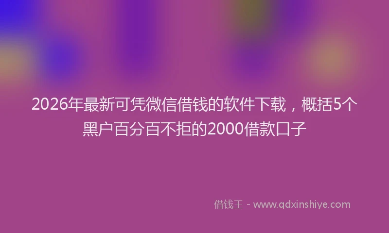 2026年最新可凭微信借钱的软件下载，概括5个黑户百分百不拒的2000借款口子