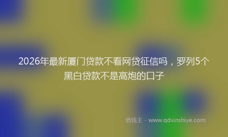 2026年最新厦门贷款不看网贷征信吗,罗列5个黑白贷款不是高炮的口子