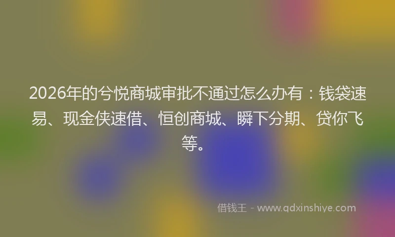 2026年的兮悦商城审批不通过怎么办有:钱袋速易、现金侠速借、恒创商城、瞬下分期、贷你飞等。