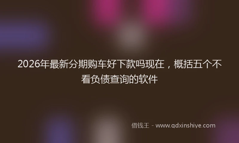 2026年最新分期购车好下款吗现在，概括五个不看负债查询的软件