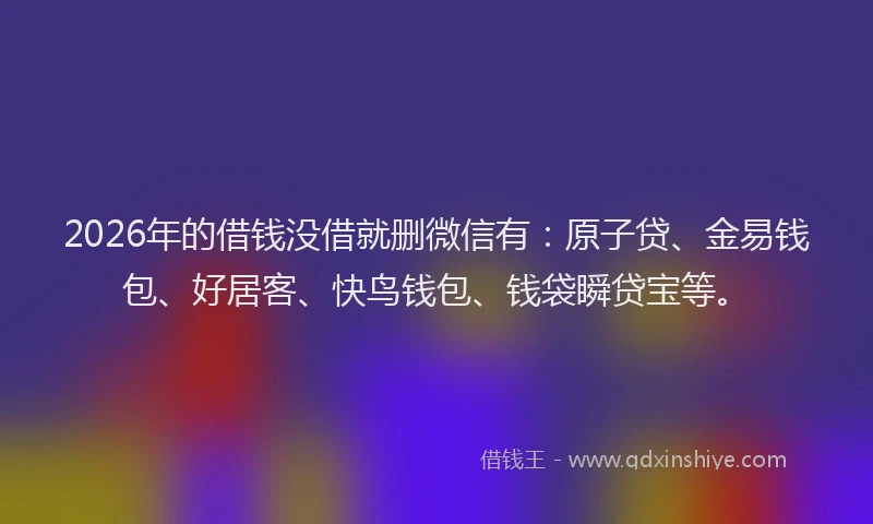 2026年的借钱没借就删微信有:原子贷、金易钱包、好居客、快鸟钱包、钱袋瞬贷宝等。