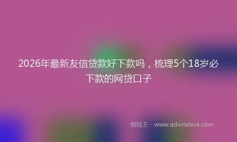 2026年最新友信贷款好下款吗，梳理5个18岁必下款的网贷口子