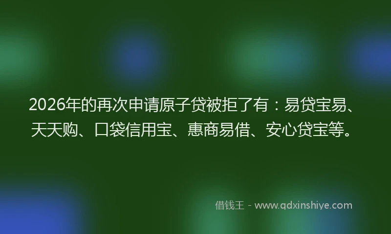 2026年的再次申请原子贷被拒了有：易贷宝易、天天购、口袋信用宝、惠商易借、安心贷宝等。