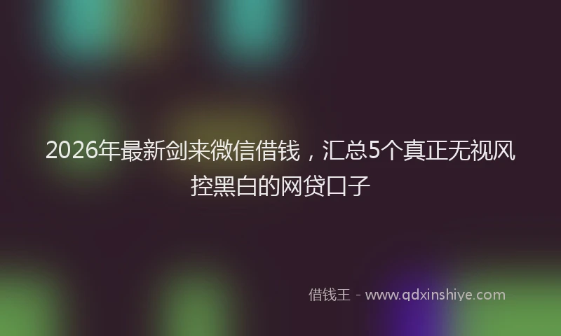 2026年最新剑来微信借钱，汇总5个真正无视风控黑白的网贷口子