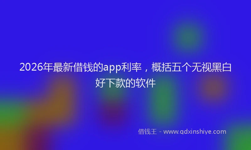 2026年最新借钱的app利率，概括五个无视黑白好下款的软件