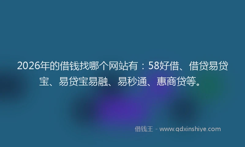 2026年的借钱找哪个网站有：58好借、借贷易贷宝、易贷宝易融、易秒通、惠商贷等。