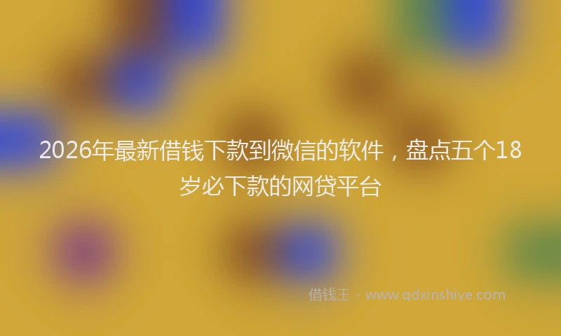 2026年最新借钱下款到微信的软件，盘点五个18岁必下款的网贷平台