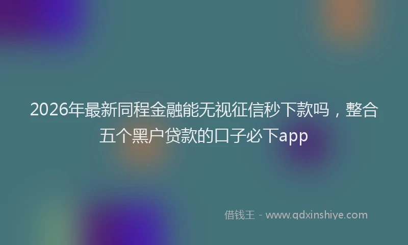 2026年最新同程金融能无视征信秒下款吗，整合五个黑户贷款的口子必下app