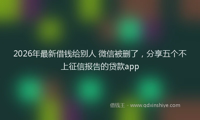 2026年最新借钱给别人 微信被删了，分享五个不上征信报告的贷款app