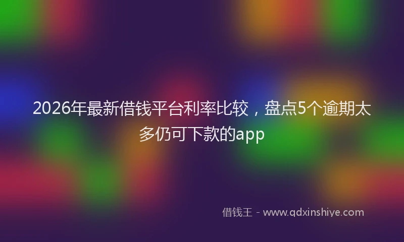 2026年最新借钱平台利率比较,盘点5个逾期太多仍可下款的app