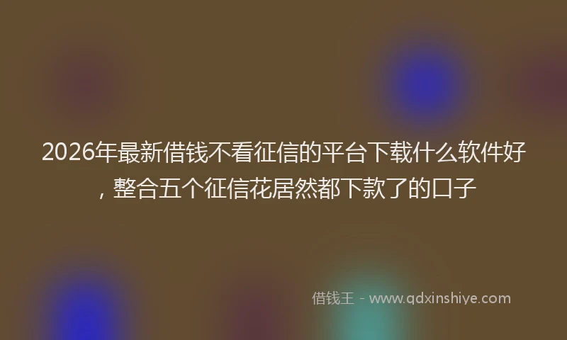 2026年最新借钱不看征信的平台下载什么软件好，整合五个征信花居然都下款了的口子