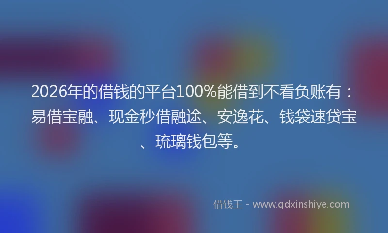 2026年的借钱的平台100%能借到不看负账有：易借宝融、现金秒借融途、安逸花、钱袋速贷宝、琉璃钱包等。