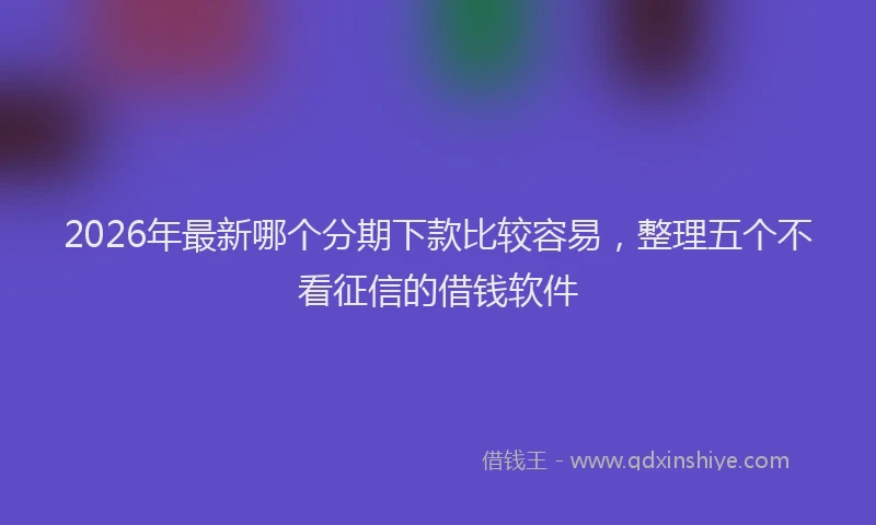 2026年最新哪个分期下款比较容易,整理五个不看征信的借钱软件