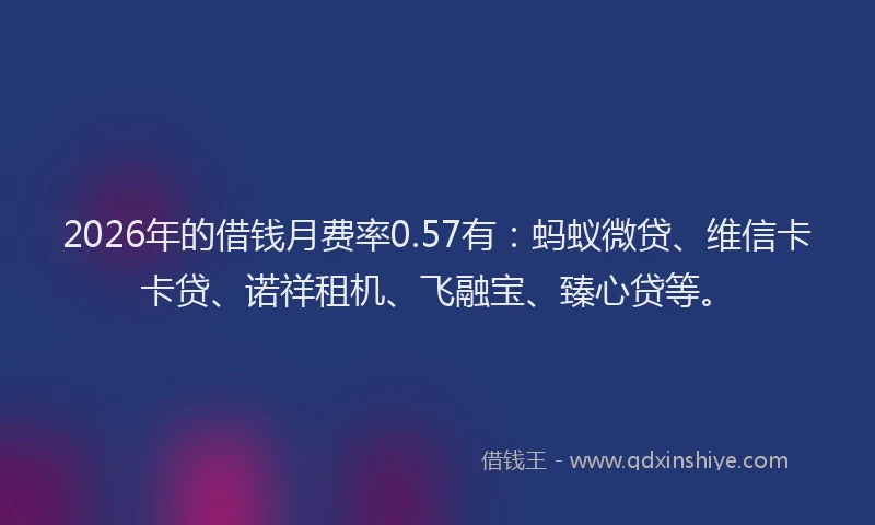 2026年的借钱月费率0.57有：蚂蚁微贷、维信卡卡贷、诺祥租机、飞融宝、臻心贷等。
