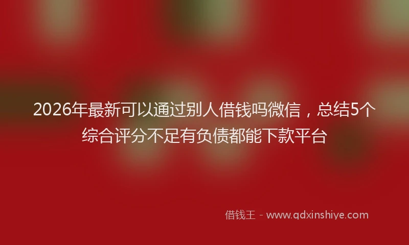 2026年最新可以通过别人借钱吗微信，总结5个综合评分不足有负债都能下款平台