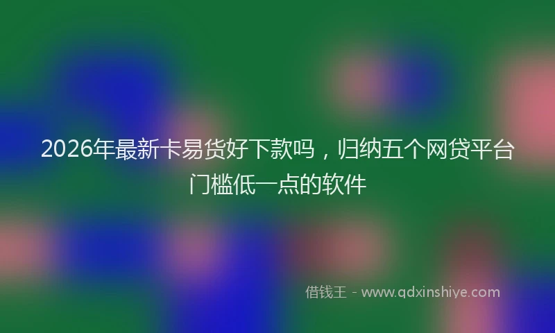 2026年最新卡易货好下款吗,归纳五个网贷平台门槛低一点的软件