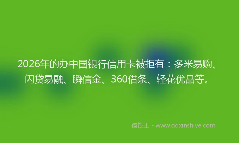 2026年的办中国银行信用卡被拒有：多米易购、闪贷易融、瞬信金、360借条、轻花优品等。