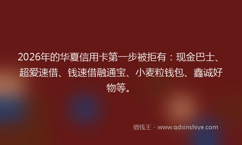 2026年的华夏信用卡第一步被拒有：现金巴士、超爱速借、钱速借融通宝、小麦粒钱包、鑫诚好物等。