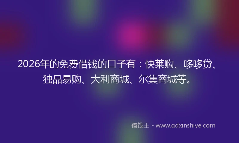 2026年的免费借钱的口子有:快莱购、哆哆贷、独品易购、大利商城、尔集商城等。