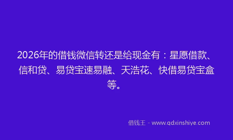 2026年的借钱微信转还是给现金有：星愿借款、信和贷、易贷宝速易融、天浩花、快借易贷宝盒等。