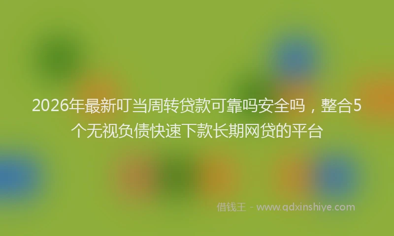 2026年最新叮当周转贷款可靠吗安全吗，整合5个无视负债快速下款长期网贷的平台