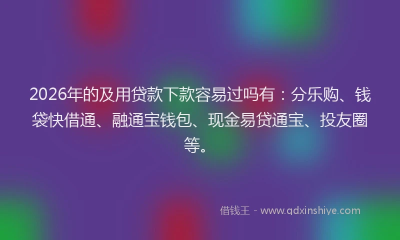 2026年的及用贷款下款容易过吗有：分乐购、钱袋快借通、融通宝钱包、现金易贷通宝、投友圈等。