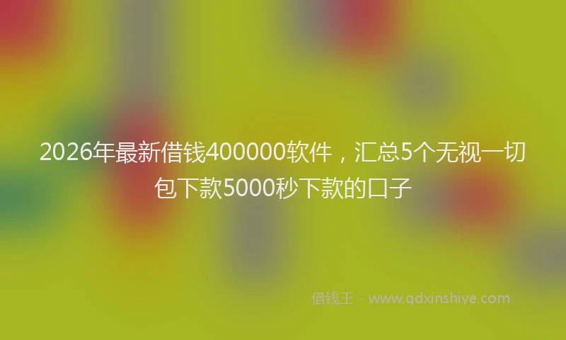 2026年最新借钱400000软件，汇总5个无视一切包下款5000秒下款的口子