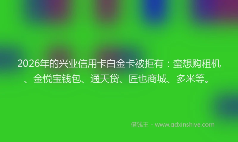 2026年的兴业信用卡白金卡被拒有：蛮想购租机、金悦宝钱包、通天贷、匠也商城、多米等。