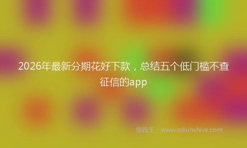 2026年最新分期花好下款,总结五个低门槛不查征信的app