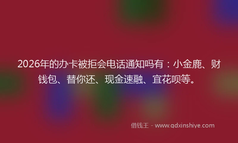 2026年的办卡被拒会电话通知吗有：小金鹿、财钱包、替你还、现金速融、宜花呗等。