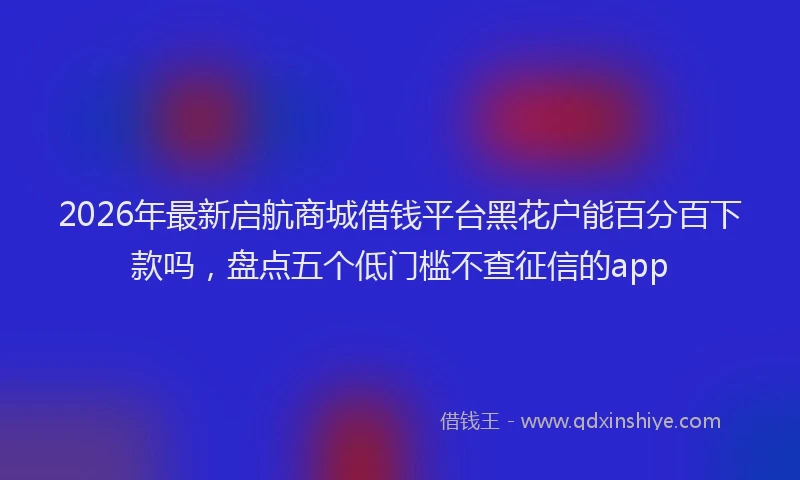 2026年最新启航商城借钱平台黑花户能百分百下款吗,盘点五个低门槛不查征信的app