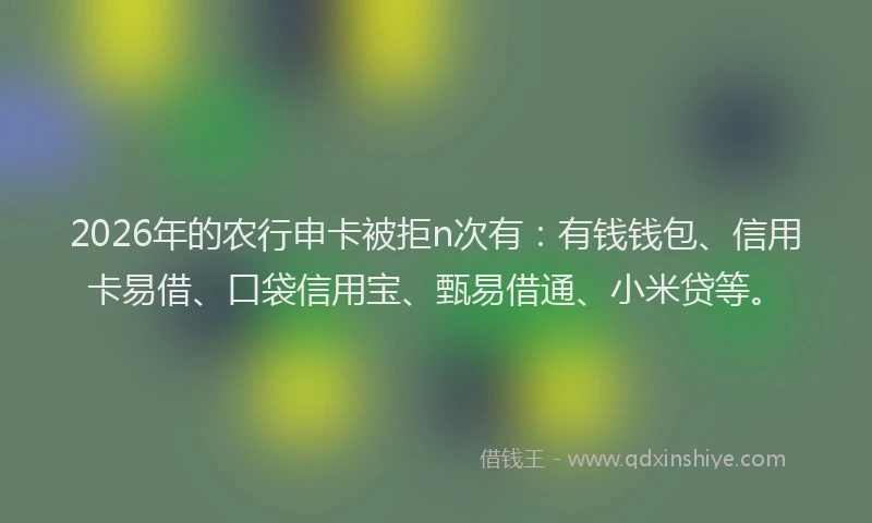 2026年的农行申卡被拒n次有：有钱钱包、信用卡易借、口袋信用宝、甄易借通、小米贷等。