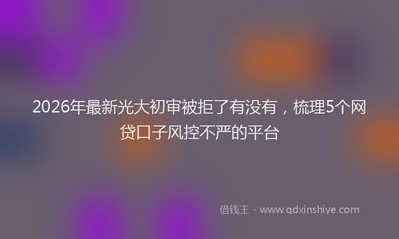2026年最新光大初审被拒了有没有，梳理5个网贷口子风控不严的平台