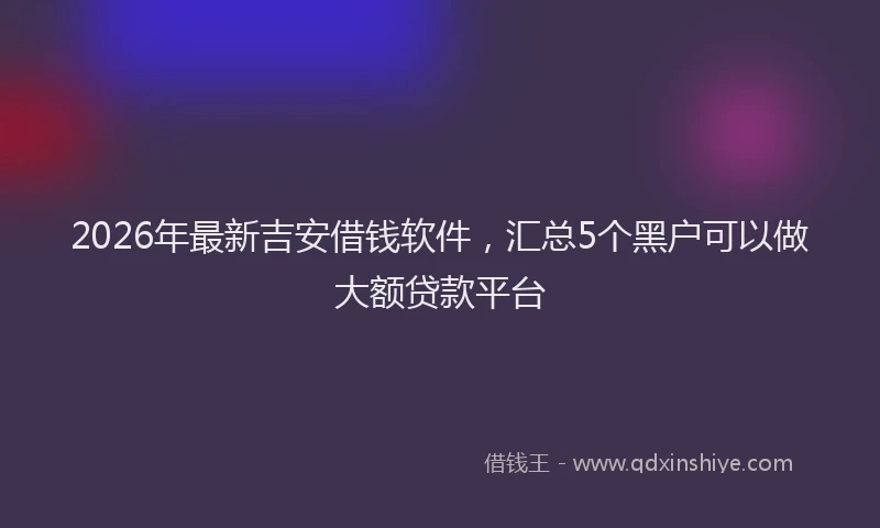 2026年最新吉安借钱软件,汇总5个黑户可以做大额贷款平台
