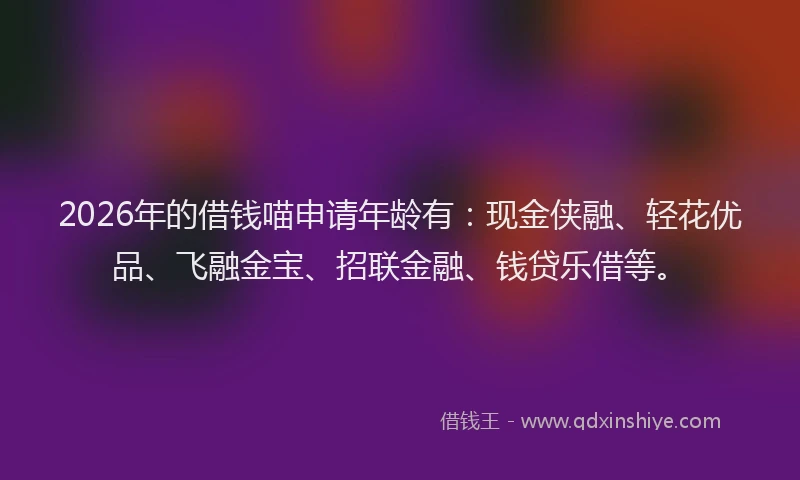 2026年的借钱喵申请年龄有：现金侠融、轻花优品、飞融金宝、招联金融、钱贷乐借等。